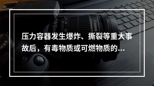 压力容器发生爆炸、撕裂等重大事故后，有毒物质或可燃物质的大量