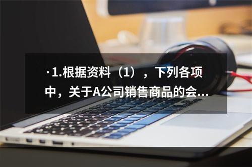 ·1.根据资料（1），下列各项中，关于A公司销售商品的会计处