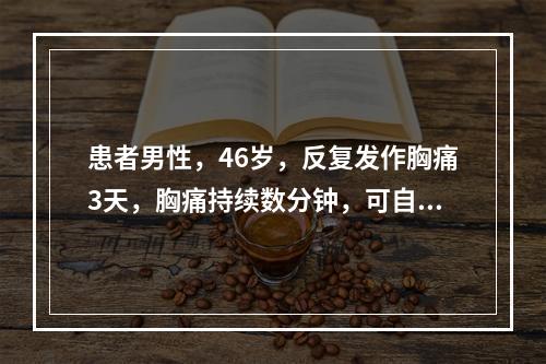 患者男性，46岁，反复发作胸痛3天，胸痛持续数分钟，可自行缓