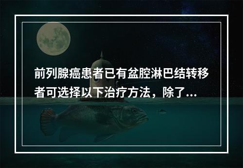 前列腺癌患者已有盆腔淋巴结转移者可选择以下治疗方法，除了()