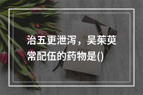 治五更泄泻，吴茱萸常配伍的药物是()