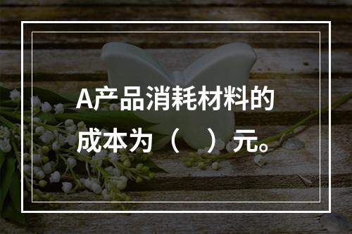 A产品消耗材料的成本为（　）元。