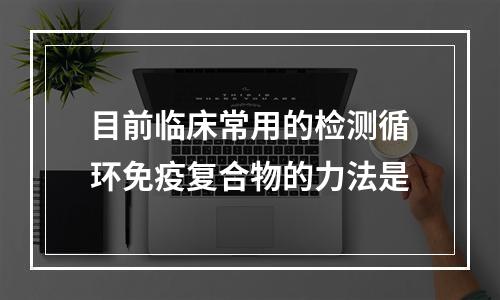 目前临床常用的检测循环免疫复合物的力法是