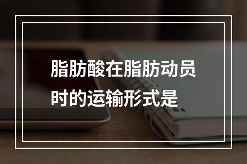 脂肪酸在脂肪动员时的运输形式是