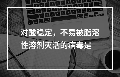 对酸稳定，不易被脂溶性溶剂灭活的病毒是