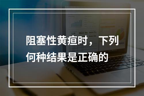 阻塞性黄疸时，下列何种结果是正确的