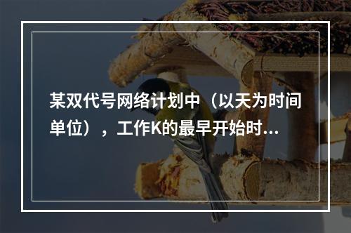 某双代号网络计划中（以天为时间单位），工作K的最早开始时间为