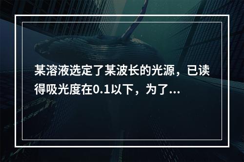 某溶液选定了某波长的光源，已读得吸光度在0.1以下，为了减少