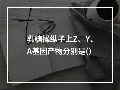 乳糖操纵子上Z、Y、A基因产物分别是()