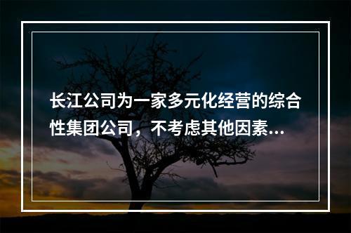 长江公司为一家多元化经营的综合性集团公司，不考虑其他因素，其