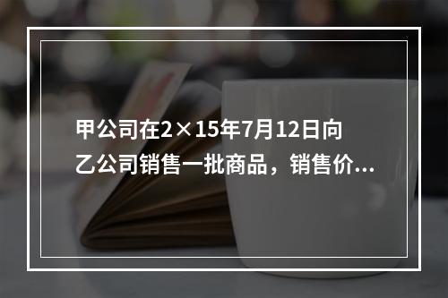 甲公司在2×15年7月12日向乙公司销售一批商品，销售价格为