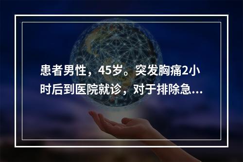 患者男性，45岁。突发胸痛2小时后到医院就诊，对于排除急性心