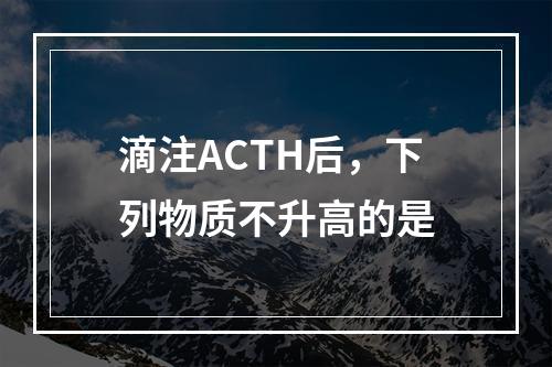 滴注ACTH后，下列物质不升高的是