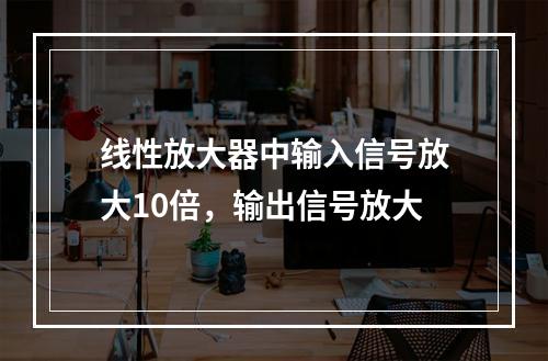 线性放大器中输入信号放大10倍，输出信号放大