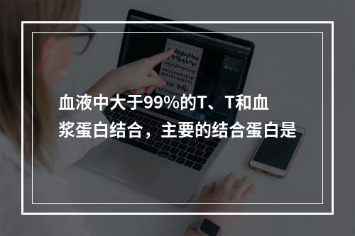 血液中大于99%的T、T和血浆蛋白结合，主要的结合蛋白是