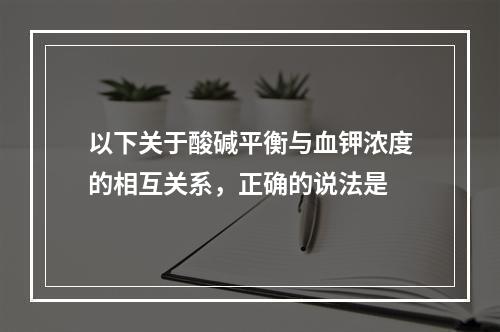 以下关于酸碱平衡与血钾浓度的相互关系，正确的说法是