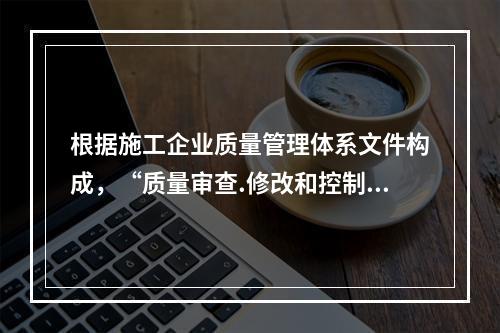 根据施工企业质量管理体系文件构成，“质量审查.修改和控制管理