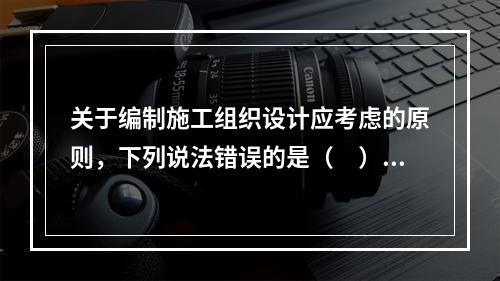 关于编制施工组织设计应考虑的原则，下列说法错误的是（　）。