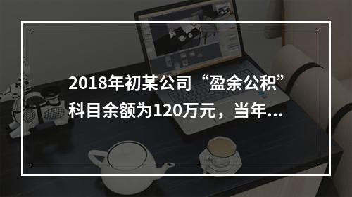 2018年初某公司“盈余公积”科目余额为120万元，当年实现