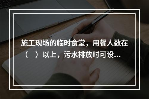 施工现场的临时食堂，用餐人数在（　）以上，污水排放时可设置简