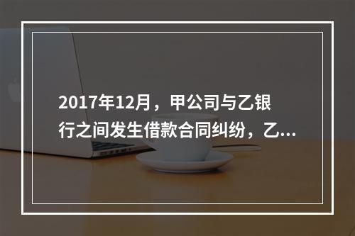 2017年12月，甲公司与乙银行之间发生借款合同纠纷，乙银行