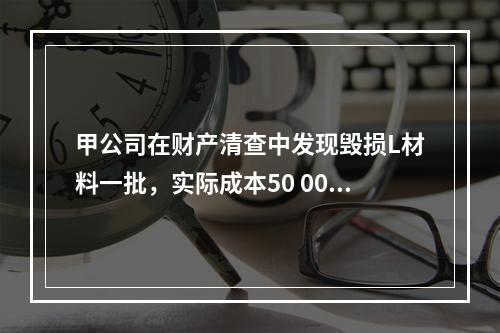 甲公司在财产清查中发现毁损L材料一批，实际成本50 000元