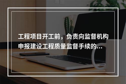 工程项目开工前，负责向监督机构申报建设工程质量监督手续的单位