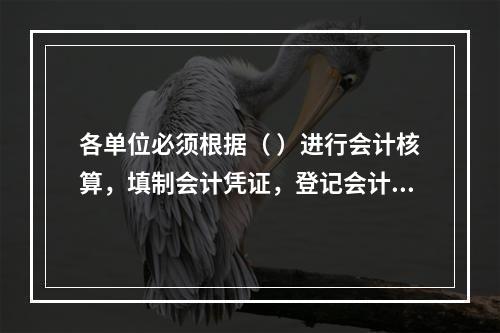 各单位必须根据（ ）进行会计核算，填制会计凭证，登记会计账簿