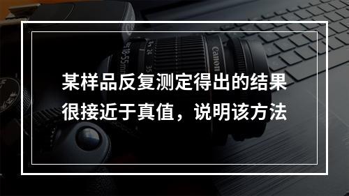 某样品反复测定得出的结果很接近于真值，说明该方法