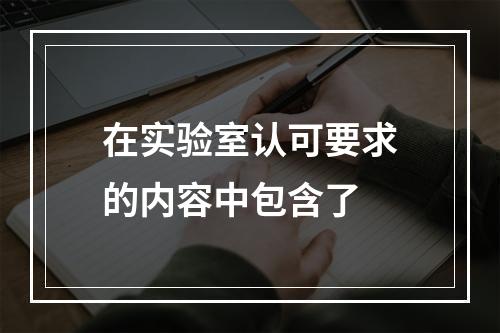 在实验室认可要求的内容中包含了