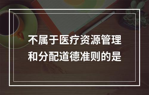 不属于医疗资源管理和分配道德准则的是