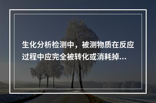 生化分析检测中，被测物质在反应过程中应完全被转化或消耗掉，这