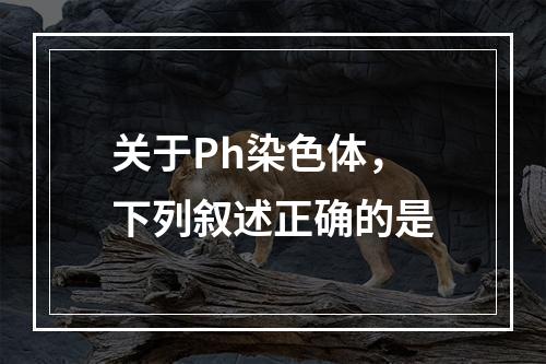 关于Ph染色体，下列叙述正确的是