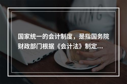 国家统一的会计制度，是指国务院财政部门根据《会计法》制定的关