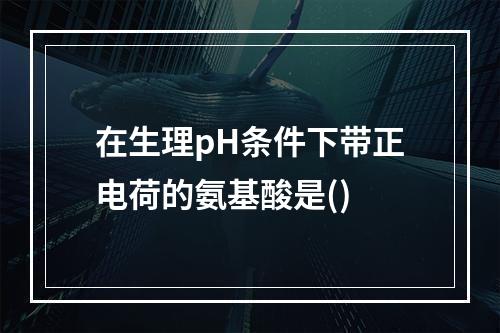 在生理pH条件下带正电荷的氨基酸是()