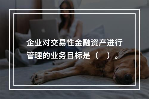 企业对交易性金融资产进行管理的业务目标是（　）。