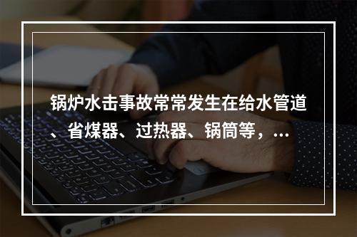 锅炉水击事故常常发生在给水管道、省煤器、过热器、锅筒等，发生