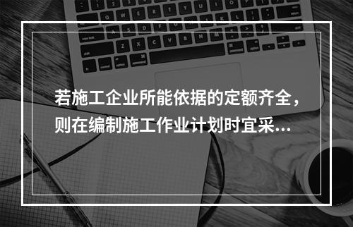 若施工企业所能依据的定额齐全，则在编制施工作业计划时宜采用的