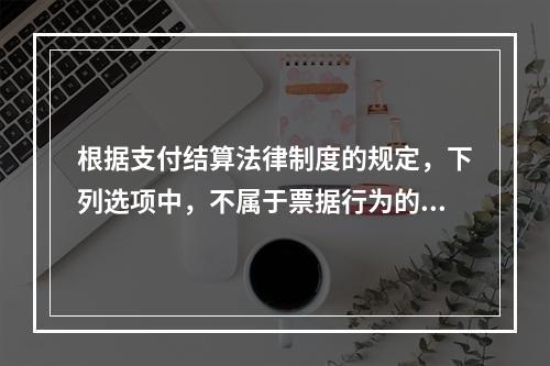 根据支付结算法律制度的规定，下列选项中，不属于票据行为的是（