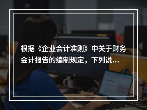 根据《企业会计准则》中关于财务会计报告的编制规定，下列说法错