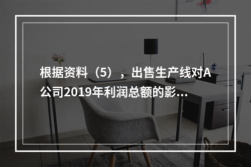 根据资料（5），出售生产线对A公司2019年利润总额的影响金