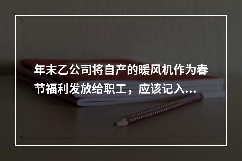 年末乙公司将自产的暖风机作为春节福利发放给职工，应该记入“应