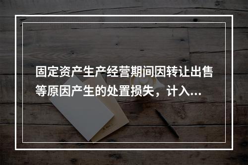 固定资产生产经营期间因转让出售等原因产生的处置损失，计入营业