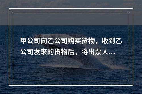 甲公司向乙公司购买货物，收到乙公司发来的货物后，将出票人为丙