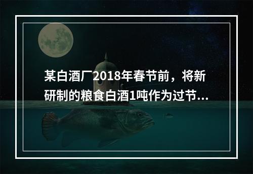 某白酒厂2018年春节前，将新研制的粮食白酒1吨作为过节福利