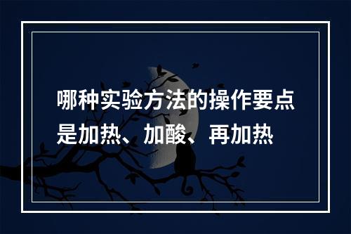 哪种实验方法的操作要点是加热、加酸、再加热