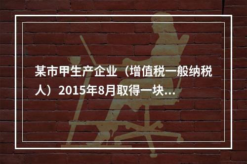 某市甲生产企业（增值税一般纳税人）2015年8月取得一块土地