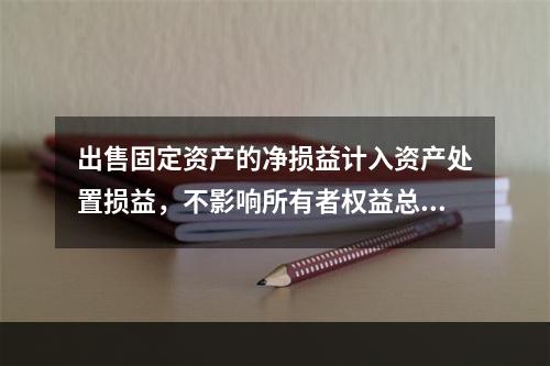 出售固定资产的净损益计入资产处置损益，不影响所有者权益总额的