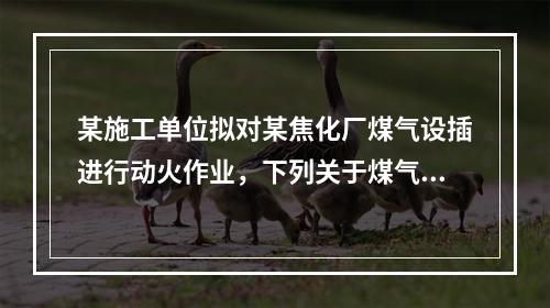 某施工单位拟对某焦化厂煤气设插进行动火作业，下列关于煤气设施