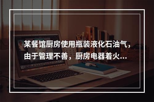 某餐馆厨房使用瓶装液化石油气，由于管理不善，厨房电器着火。引